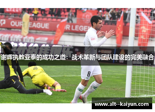 谢晖执教亚泰的成功之道：战术革新与团队建设的完美融合