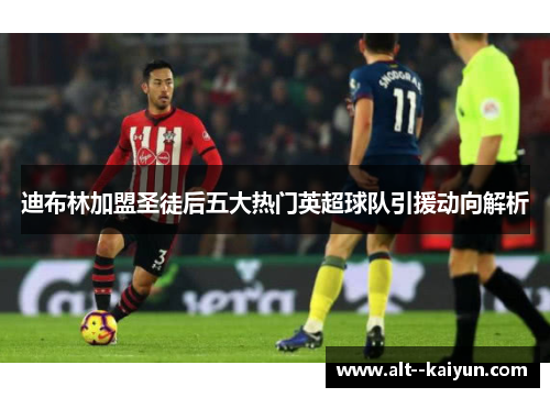 迪布林加盟圣徒后五大热门英超球队引援动向解析