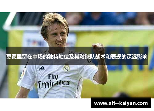 莫德里奇在中场的独特地位及其对球队战术和表现的深远影响