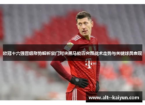 欧冠十六强晋级形势解析豪门对决黑马能否突围战术走势与关键球员表现