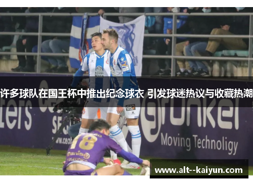 许多球队在国王杯中推出纪念球衣 引发球迷热议与收藏热潮