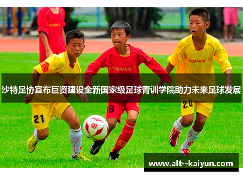 沙特足协宣布巨资建设全新国家级足球青训学院助力未来足球发展 沙特足协宣布巨资建设全新国家级足球青训学院助力未来足球发展